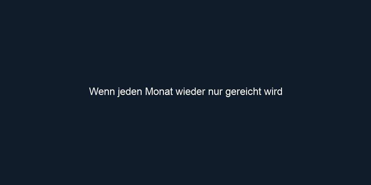 Wenn jeden Monat wieder nur gereicht wird