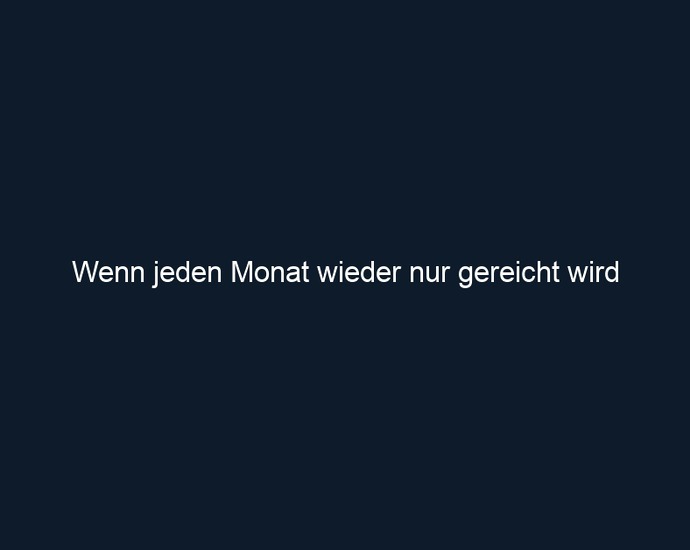 Wenn jeden Monat wieder nur gereicht wird