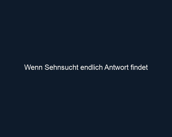 Wenn Sehnsucht endlich Antwort findet
