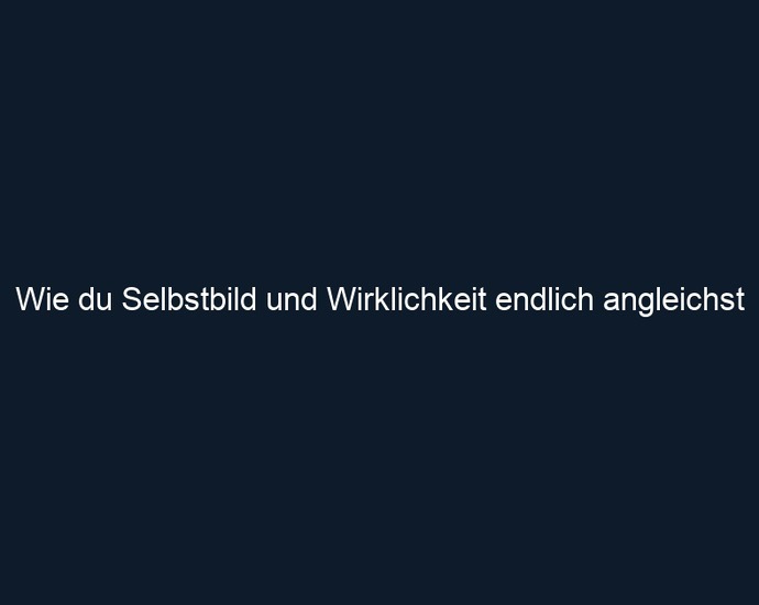 Wie du Selbstbild und Wirklichkeit endlich angleichst