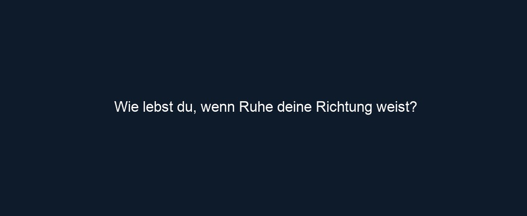 Wie lebst du, wenn Ruhe deine Richtung weist?