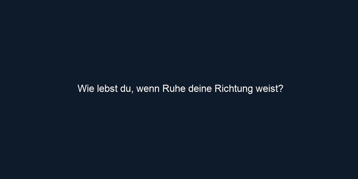 Wie lebst du, wenn Ruhe deine Richtung weist?
