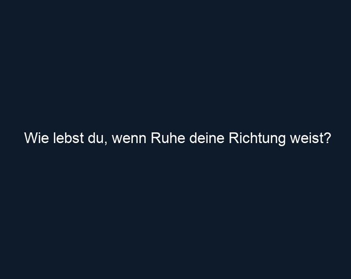 Wie lebst du, wenn Ruhe deine Richtung weist?