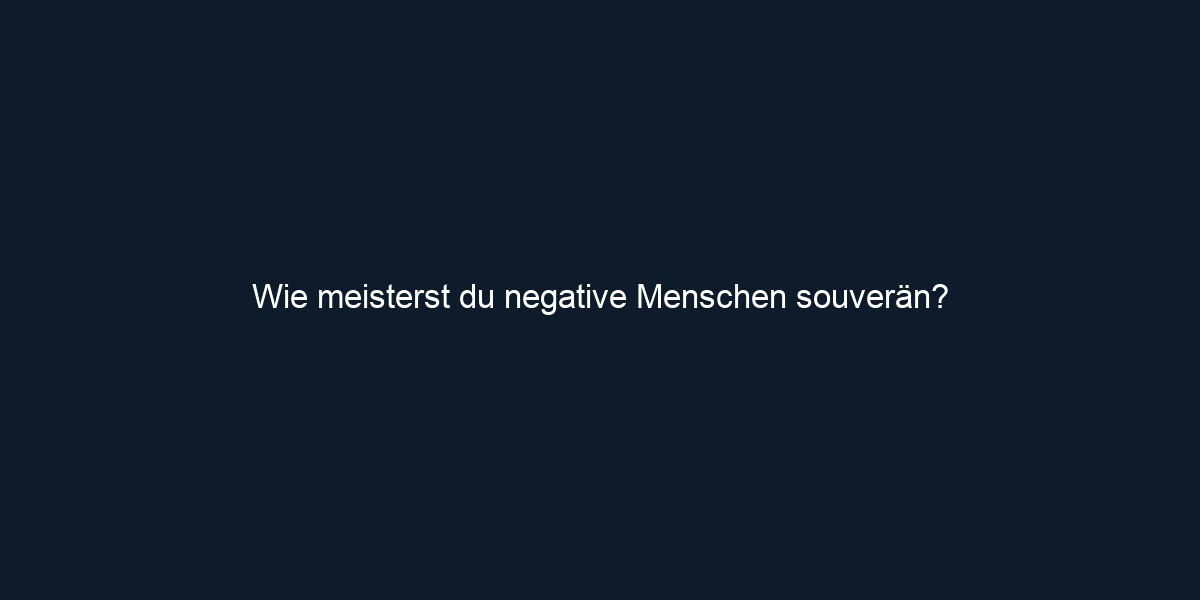 Wie meisterst du negative Menschen souverän?
