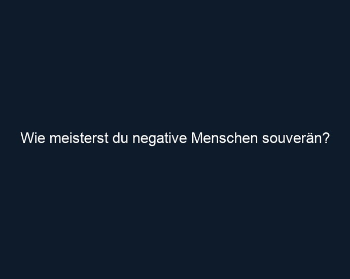 Wie meisterst du negative Menschen souverän?