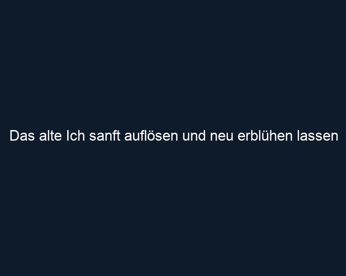 Das alte Ich sanft auflösen und neu erblühen lassen