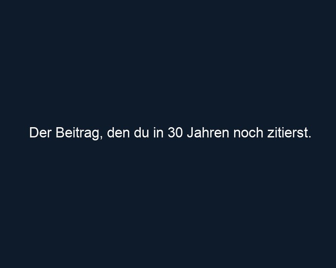 Der Beitrag, den du in 30 Jahren noch zitierst. 