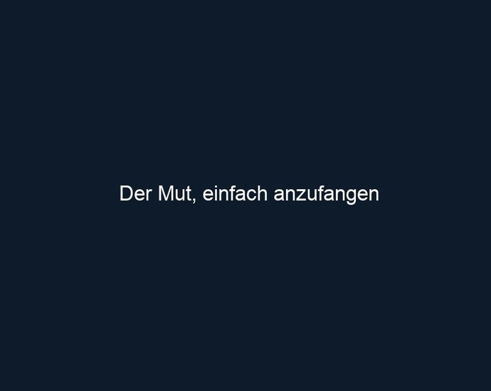 Der Mut, einfach anzufangen