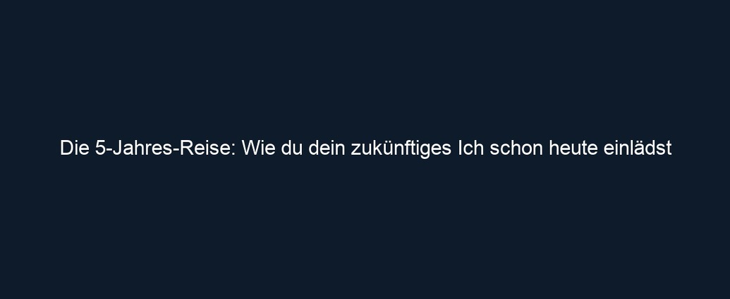 Die 5 Jahres Reise: Wie du dein zukünftiges Ich schon heute einlädst
