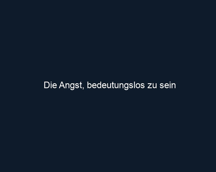 Die Angst, bedeutungslos zu sein
