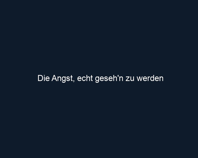 Die Angst, echt geseh'n zu werden