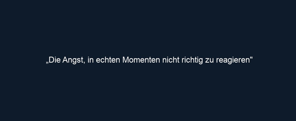 „Die Angst, in echten Momenten nicht richtig zu reagieren"