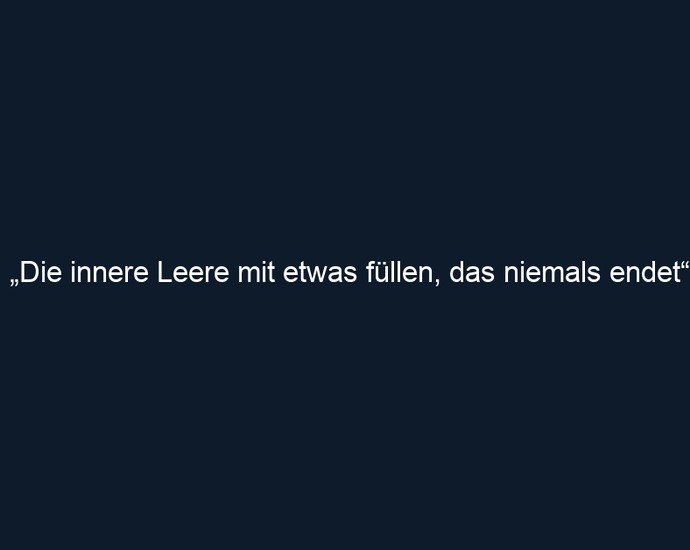„Die innere Leere mit etwas füllen, das niemals endet“