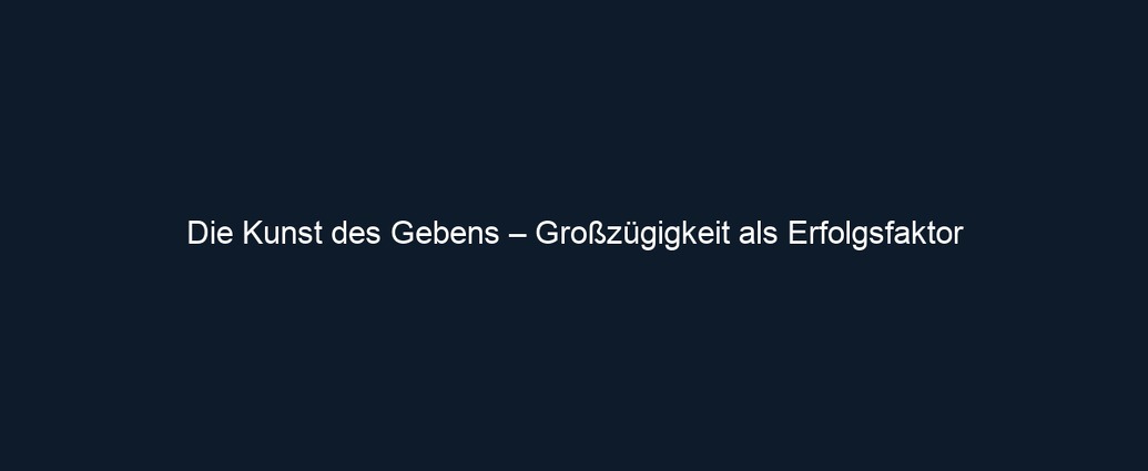 Die Kunst des Gebens – Großzügigkeit als Erfolgsfaktor