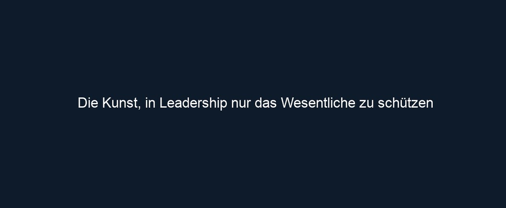Die Kunst, in Leadership nur das Wesentliche zu schützen