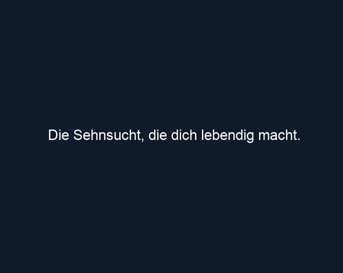 Die Sehnsucht, die dich lebendig macht.