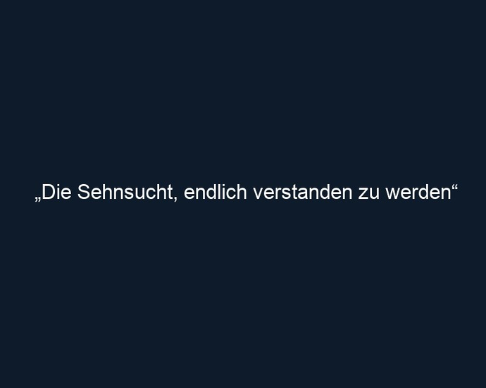 „Die Sehnsucht, endlich verstanden zu werden“ 