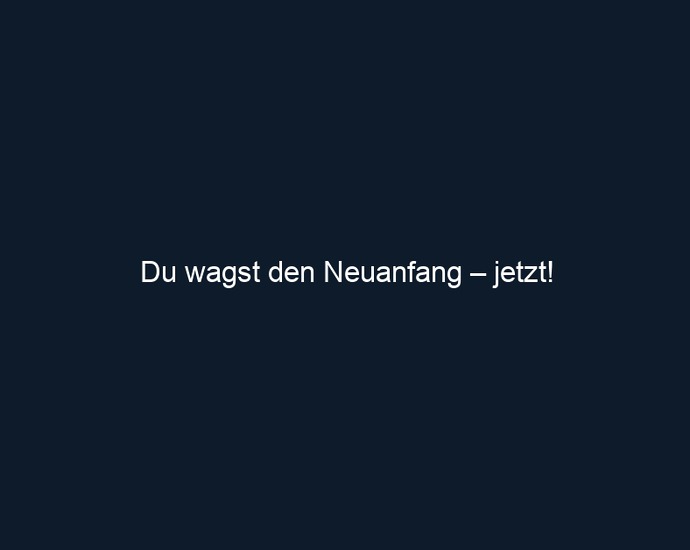 Du wagst den Neuanfang – jetzt!