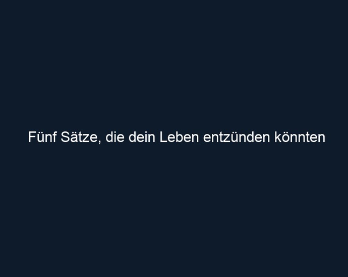 Fünf Sätze, die dein Leben entzünden könnten 
