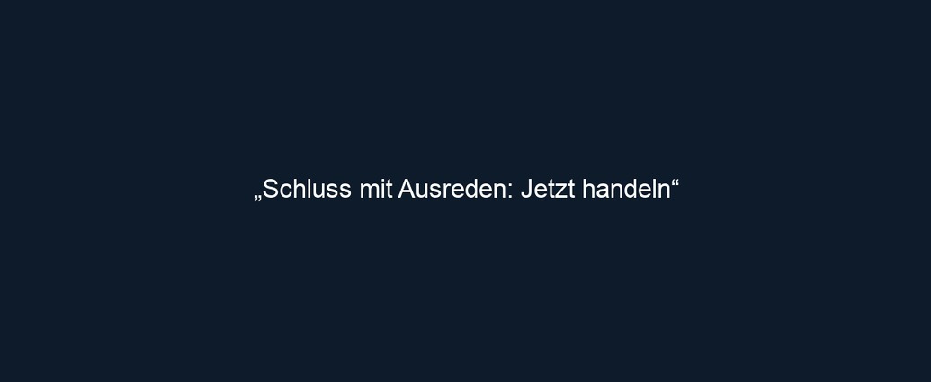 „Schluss mit Ausreden: Jetzt handeln“