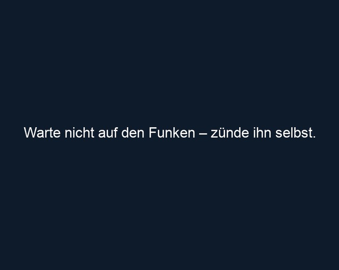 Warte nicht auf den Funken – zünde ihn selbst.