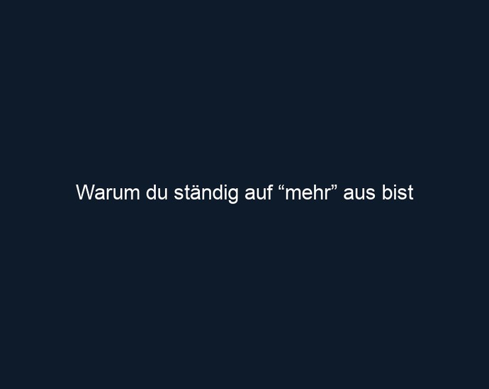 Warum du ständig auf “mehr” aus bist