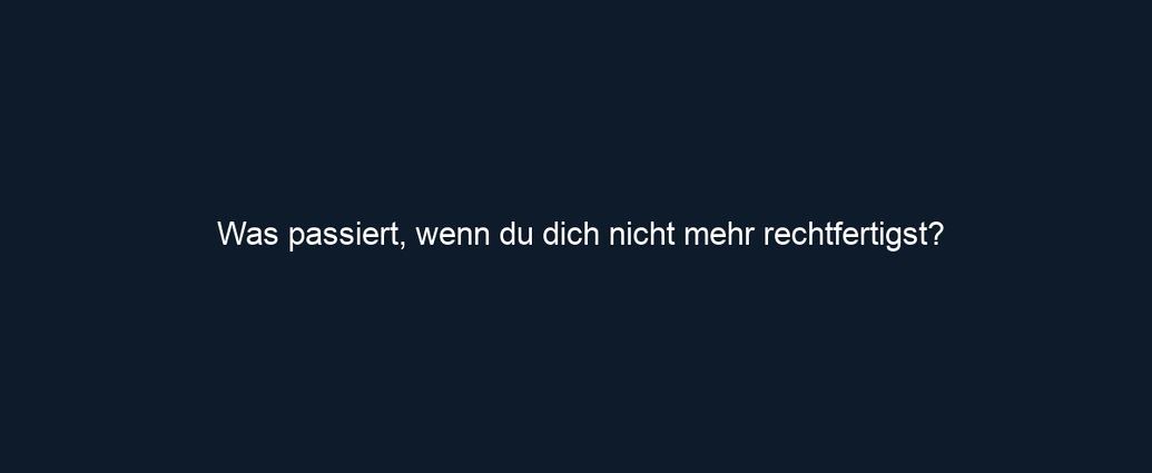 Was passiert, wenn du dich nicht mehr rechtfertigst?