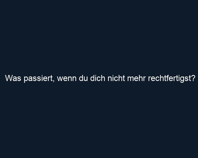 Was passiert, wenn du dich nicht mehr rechtfertigst?
