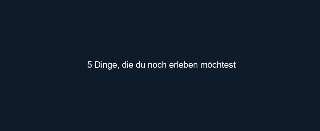 5 Dinge, die du noch erleben möchtest