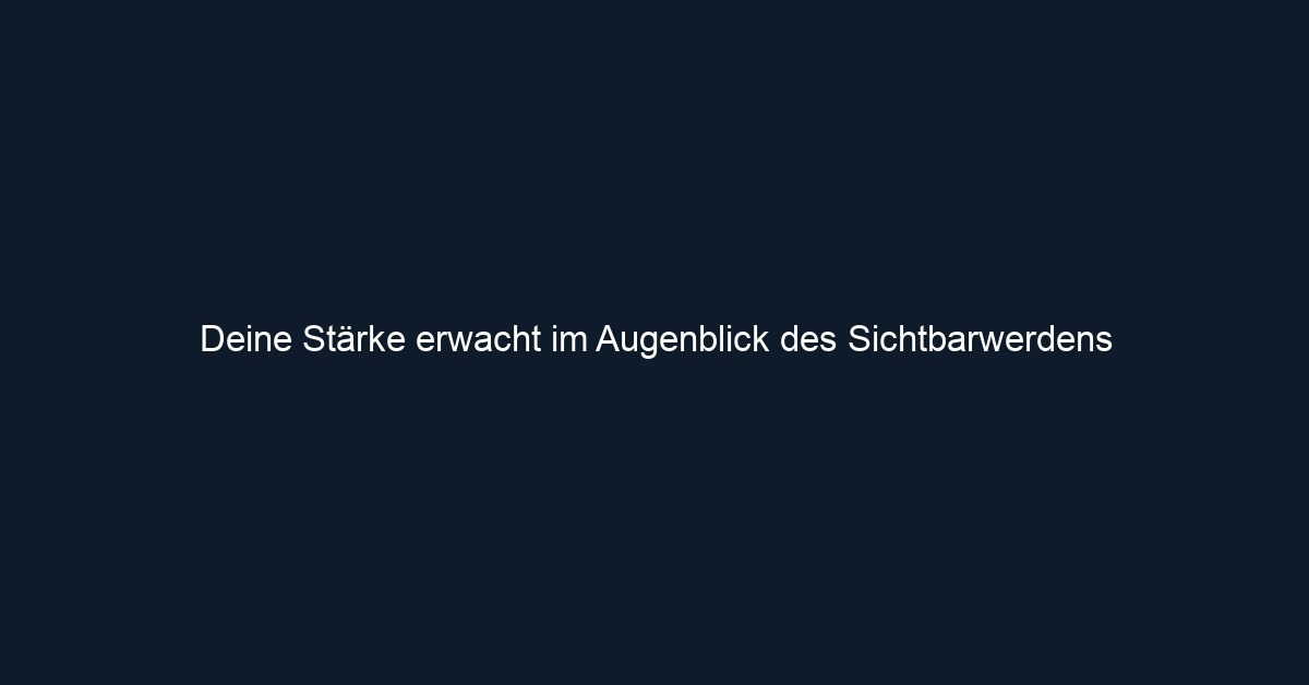 Deine Stärke erwacht im Augenblick des Sichtbarwerdens