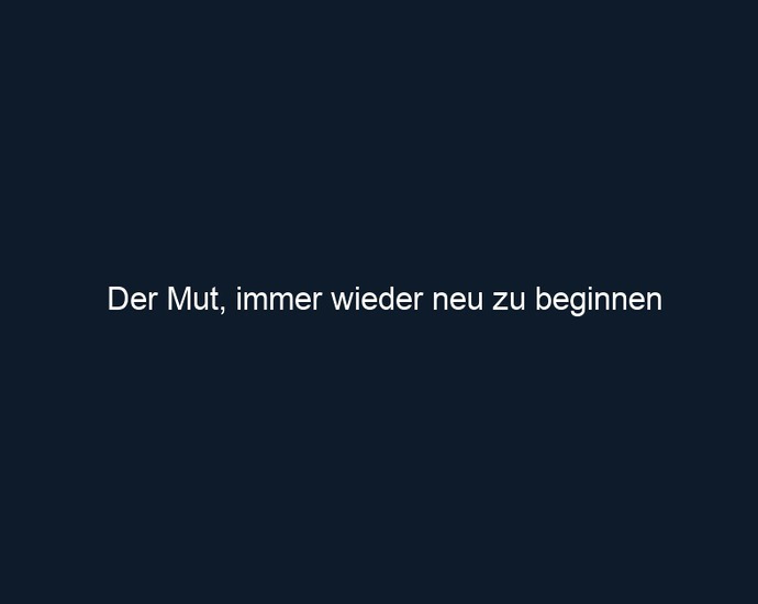 Der Mut, immer wieder neu zu beginnen