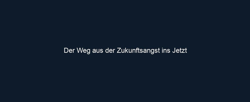 Der Weg aus der Zukunftsangst ins Jetzt 