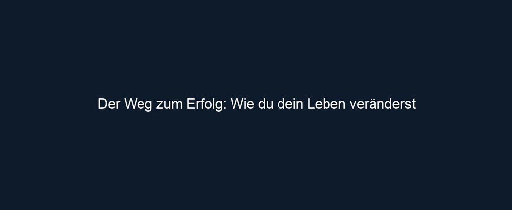 Der Weg zum Erfolg: Wie du dein Leben veränderst