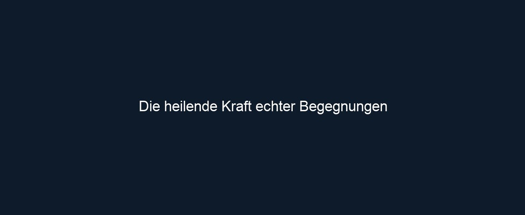 Die heilende Kraft echter Begegnungen
