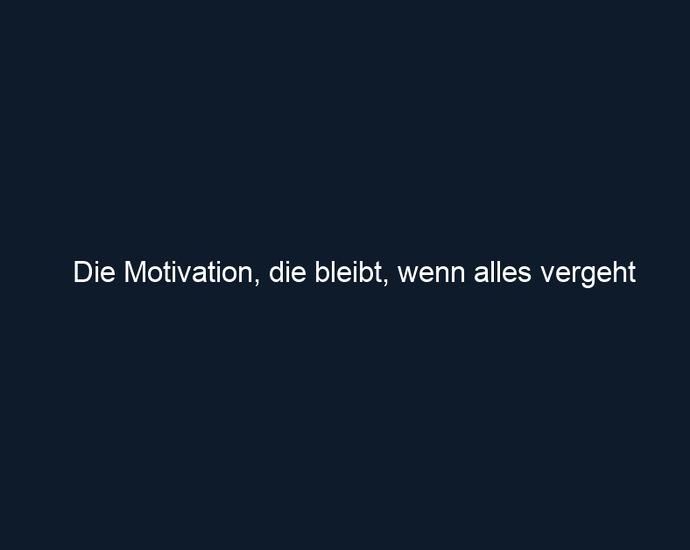 Die Motivation, die bleibt, wenn alles vergeht