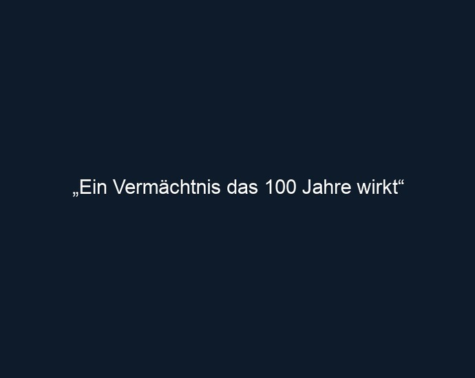 „Ein Vermächtnis das 100 Jahre wirkt“