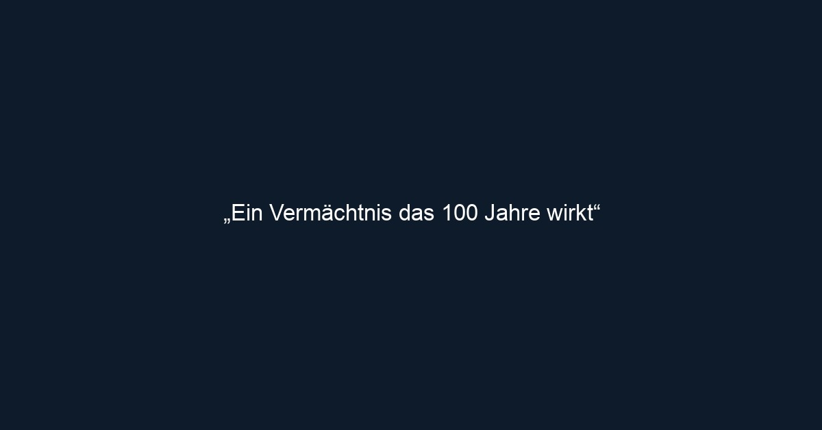 „Ein Vermächtnis das 100 Jahre wirkt“