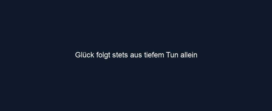 Glück folgt stets aus tiefem Tun allein 