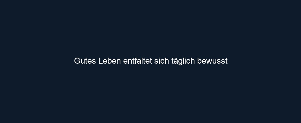 Gutes Leben entfaltet sich täglich bewusst