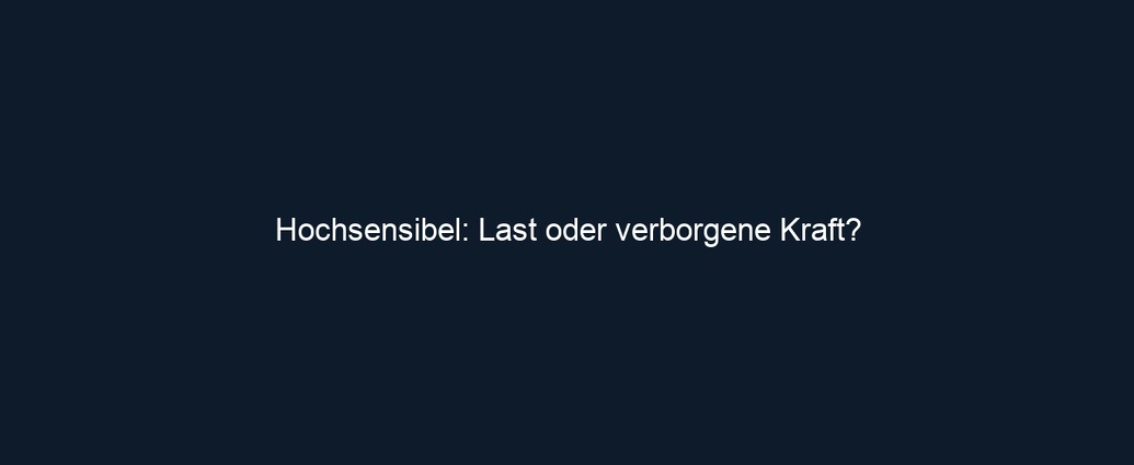 Hochsensibel: Last oder verborgene Kraft?