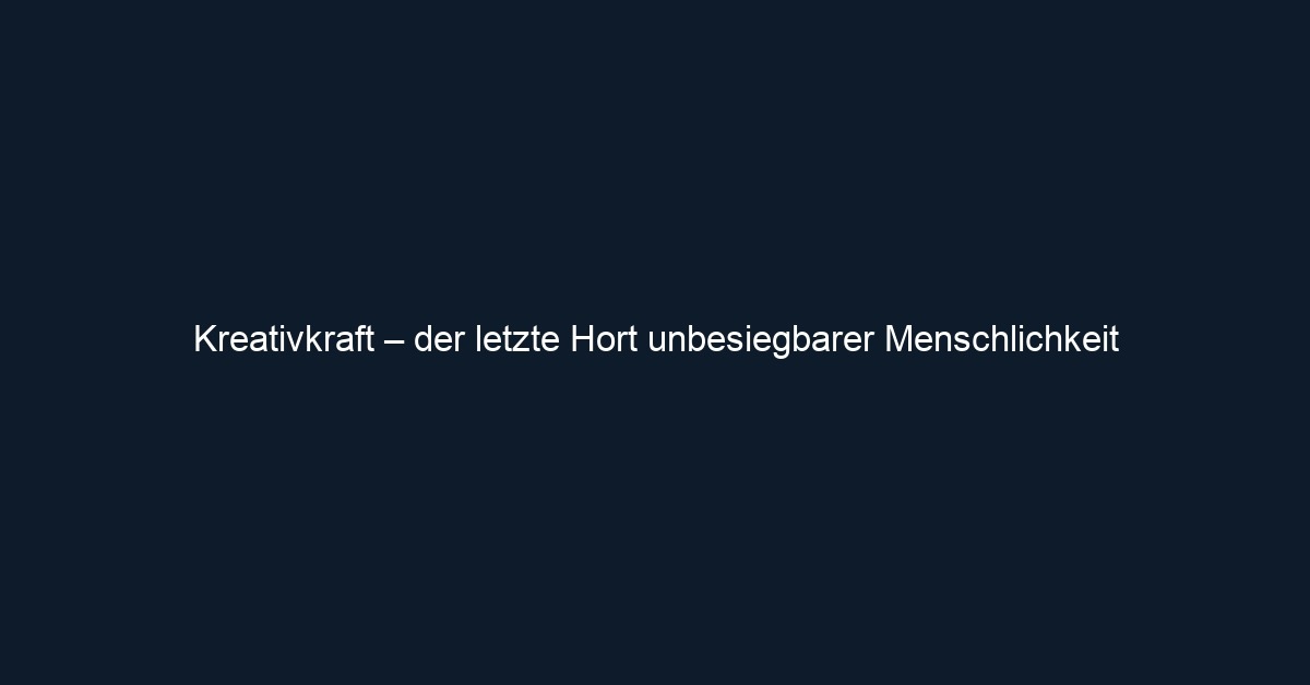 Kreativkraft – der letzte Hort unbesiegbarer Menschlichkeit