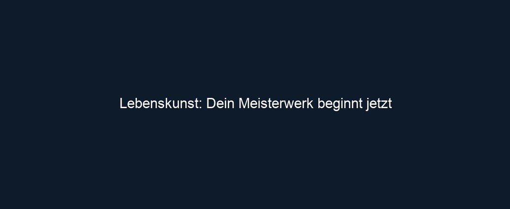 Lebenskunst: Dein Meisterwerk beginnt jetzt