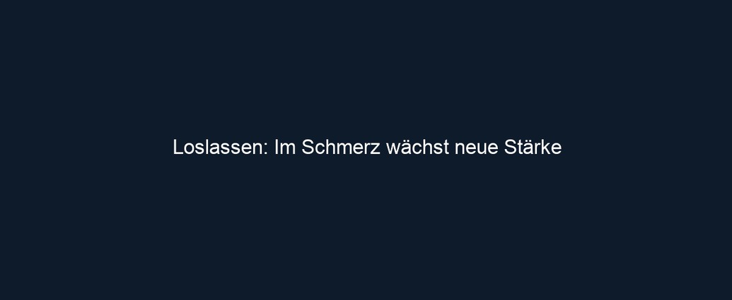 Loslassen: Im Schmerz wächst neue Stärke