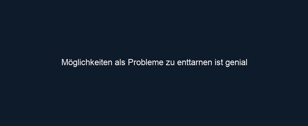 Möglichkeiten als Probleme zu enttarnen ist genial