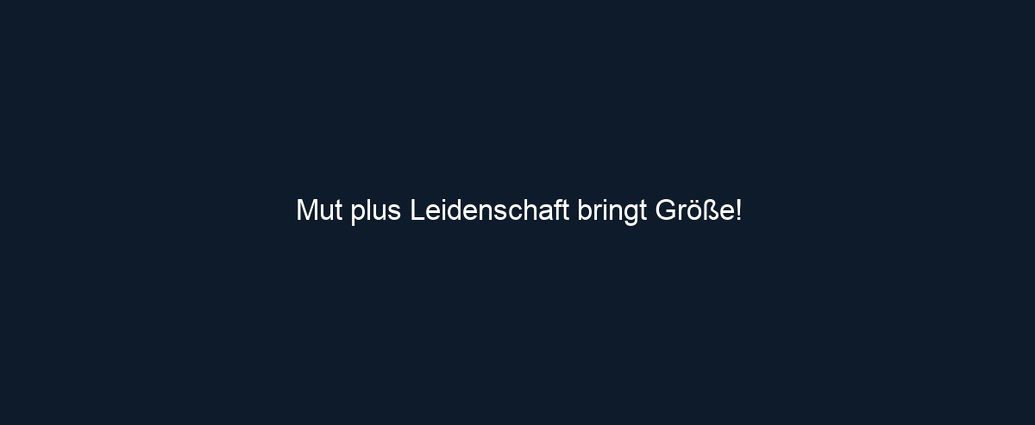 Mut plus Leidenschaft bringt Größe!
