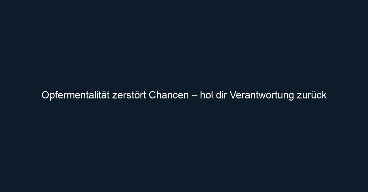 Opfermentalität zerstört Chancen – hol dir Verantwortung zurück