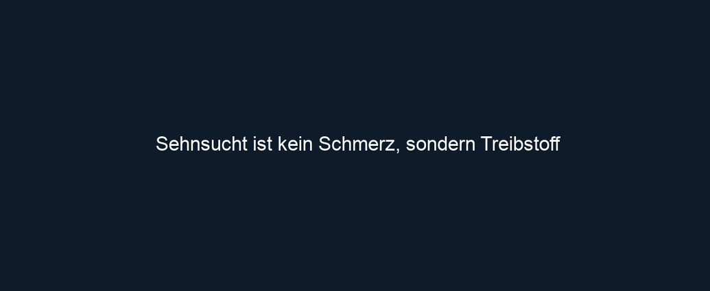 Sehnsucht ist kein Schmerz, sondern Treibstoff