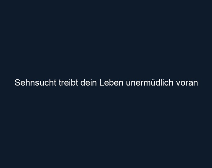 Sehnsucht treibt dein Leben unermüdlich voran 