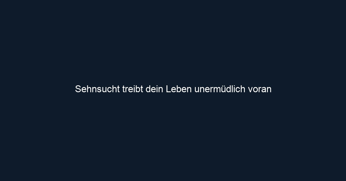 Sehnsucht treibt dein Leben unermüdlich voran 