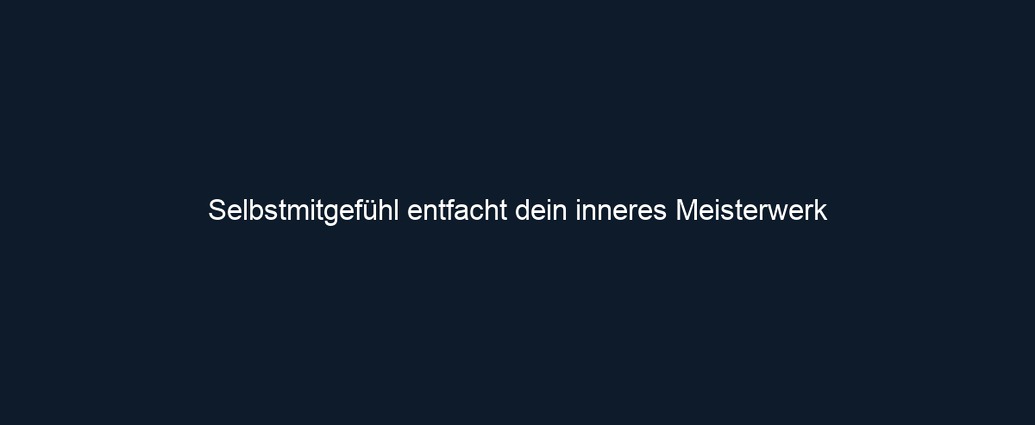 Selbstmitgefühl entfacht dein inneres Meisterwerk